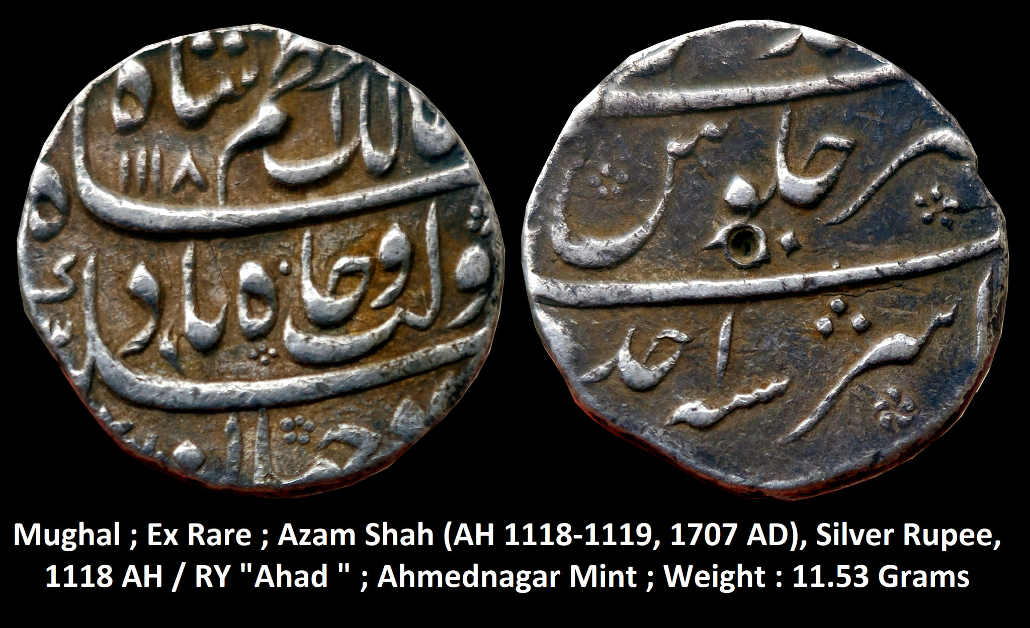 Mughal ; Ex Rare ; Azam Shah ; Silver Rupee
Mint : Ahmednagar ; 1118 AH / RY " Ahad "
Weight : 11.53 Grams

Note : Muhammad Azam Shah was the eldest son of the sixth Mughal Emperor Aurangzeb. He was born in the year 1653 CE in the city of Burhanpur. He was appointed as ‘Heir-apparent’ in the year 1681 CE to his father. He seized the throne of the Mughal Empire in the year 1707 CE after the death of his father Aurangzeb. But in the same year, he was defeated by his stepbrother Muhammad Mu’azzam in the battle of Jajau, who later sat on the Mughal throne by the title ‘Bahadur Shah I’.

This silver rupee was issued by Azam Shah during the first year of his reign in the Hijri year 1118. On the obverse, the side coin bears the legend as ‘Sikka zad dar jahan ba daulat-wa-jah badshah mumalik Azam Shah, AH 1118’. On the reverse side, the coin bears the legend as ‘julus-e-ashraf, sanah ahad, zarb Ahmednagar’.